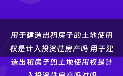 用于建造出租房子的土地使用权是计入投资性房产吗 用于建造出租房子的土地使用权是计入投资性房产吗对吗