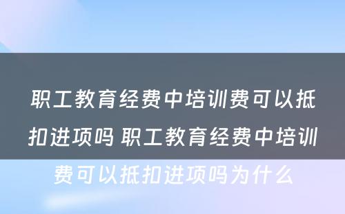 职工教育经费中培训费可以抵扣进项吗 职工教育经费中培训费可以抵扣进项吗为什么