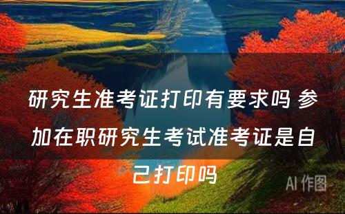 研究生准考证打印有要求吗 参加在职研究生考试准考证是自己打印吗