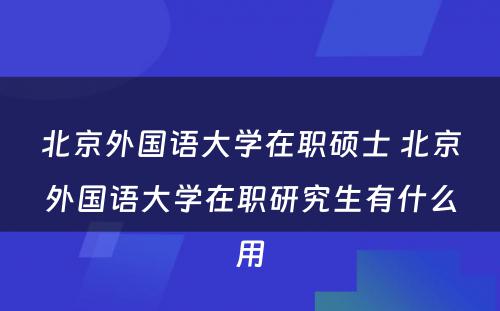 北京外国语大学在职硕士 北京外国语大学在职研究生有什么用