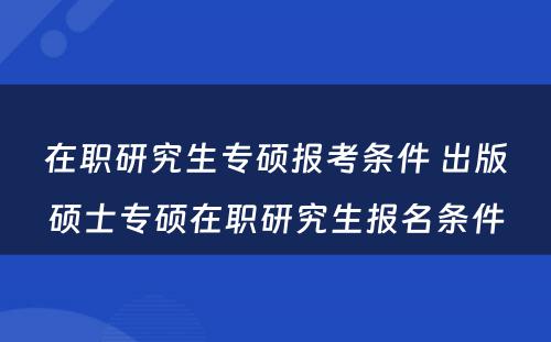 在职研究生专硕报考条件 出版硕士专硕在职研究生报名条件