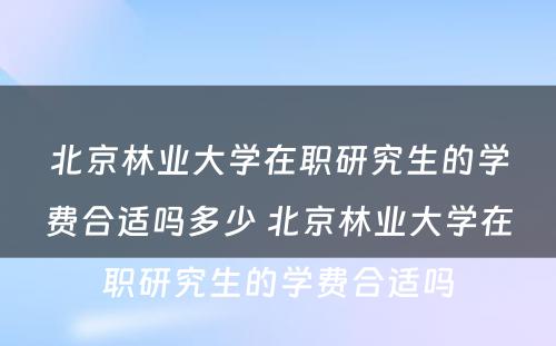 北京林业大学在职研究生的学费合适吗多少 北京林业大学在职研究生的学费合适吗