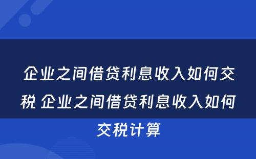 企业之间借贷利息收入如何交税 企业之间借贷利息收入如何交税计算