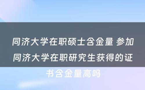 同济大学在职硕士含金量 参加同济大学在职研究生获得的证书含金量高吗