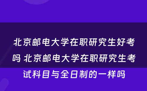 北京邮电大学在职研究生好考吗 北京邮电大学在职研究生考试科目与全日制的一样吗