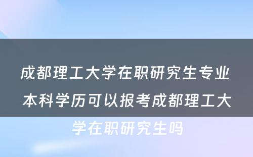 成都理工大学在职研究生专业 本科学历可以报考成都理工大学在职研究生吗