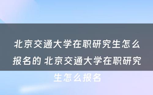 北京交通大学在职研究生怎么报名的 北京交通大学在职研究生怎么报名