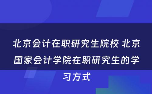 北京会计在职研究生院校 北京国家会计学院在职研究生的学习方式