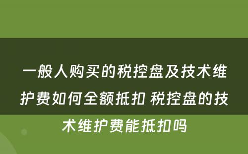 一般人购买的税控盘及技术维护费如何全额抵扣 税控盘的技术维护费能抵扣吗