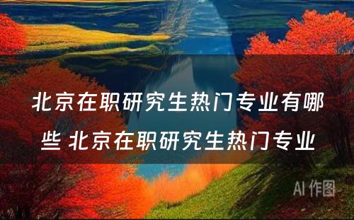 北京在职研究生热门专业有哪些 北京在职研究生热门专业