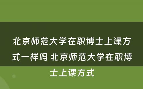 北京师范大学在职博士上课方式一样吗 北京师范大学在职博士上课方式