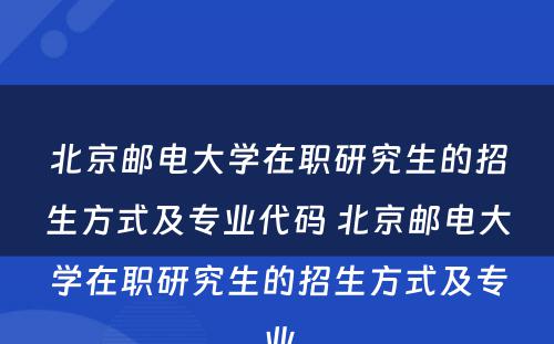 北京邮电大学在职研究生的招生方式及专业代码 北京邮电大学在职研究生的招生方式及专业