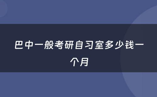 巴中一般考研自习室多少钱一个月