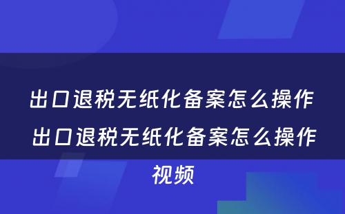 出口退税无纸化备案怎么操作 出口退税无纸化备案怎么操作视频