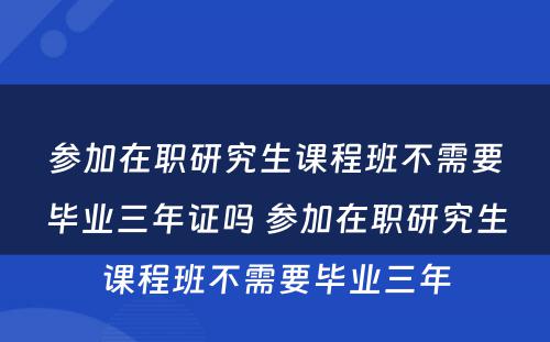 参加在职研究生课程班不需要毕业三年证吗 参加在职研究生课程班不需要毕业三年