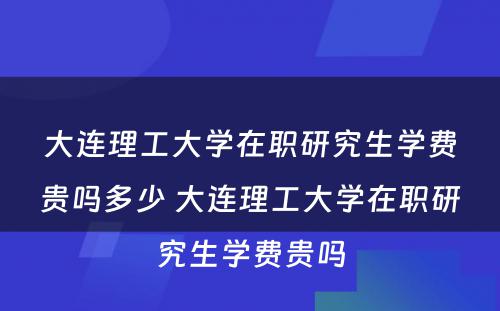 大连理工大学在职研究生学费贵吗多少 大连理工大学在职研究生学费贵吗