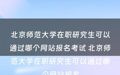 北京师范大学在职研究生可以通过哪个网站报名考试 北京师范大学在职研究生可以通过哪个网站报名