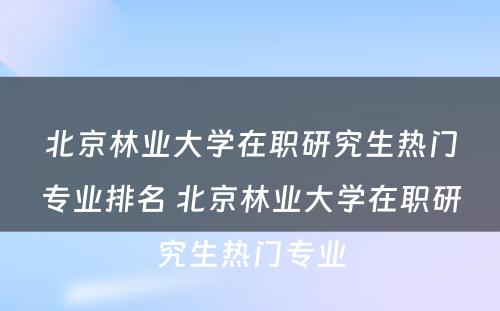 北京林业大学在职研究生热门专业排名 北京林业大学在职研究生热门专业