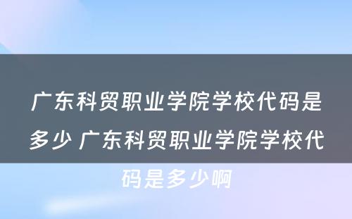 广东科贸职业学院学校代码是多少 广东科贸职业学院学校代码是多少啊