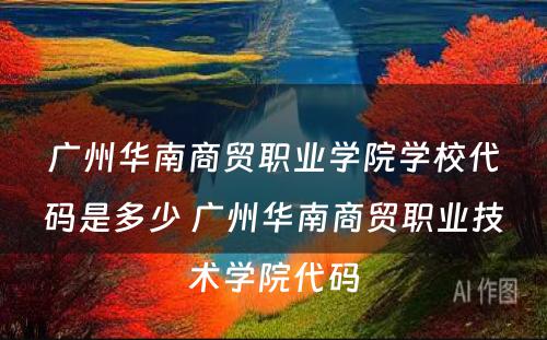 广州华南商贸职业学院学校代码是多少 广州华南商贸职业技术学院代码