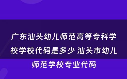 广东汕头幼儿师范高等专科学校学校代码是多少 汕头市幼儿师范学校专业代码