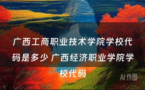 广西工商职业技术学院学校代码是多少 广西经济职业学院学校代码