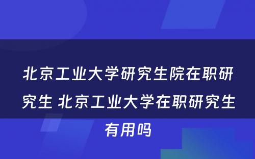 北京工业大学研究生院在职研究生 北京工业大学在职研究生有用吗