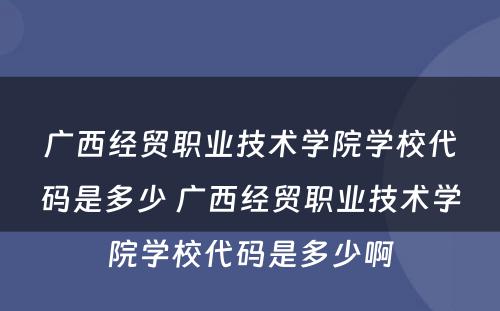 广西经贸职业技术学院学校代码是多少 广西经贸职业技术学院学校代码是多少啊