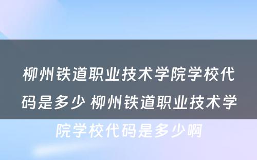 柳州铁道职业技术学院学校代码是多少 柳州铁道职业技术学院学校代码是多少啊