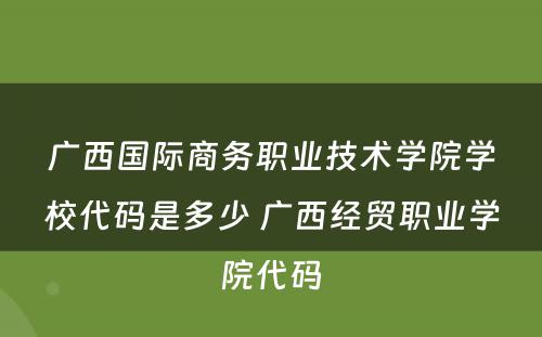 广西国际商务职业技术学院学校代码是多少 广西经贸职业学院代码