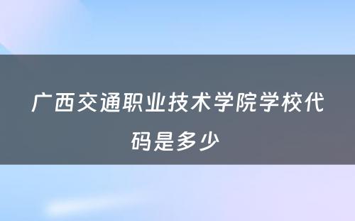 广西交通职业技术学院学校代码是多少 