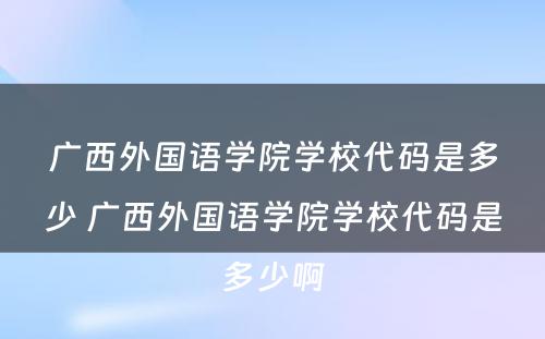 广西外国语学院学校代码是多少 广西外国语学院学校代码是多少啊