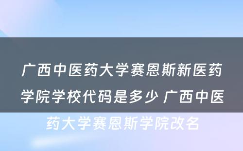 广西中医药大学赛恩斯新医药学院学校代码是多少 广西中医药大学赛恩斯学院改名