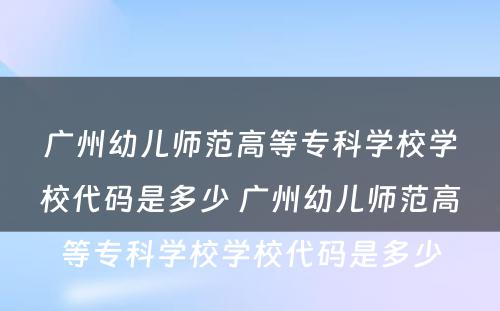 广州幼儿师范高等专科学校学校代码是多少 广州幼儿师范高等专科学校学校代码是多少