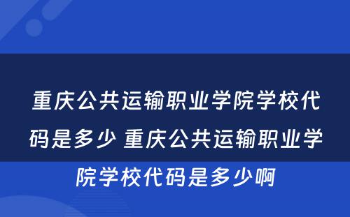 重庆公共运输职业学院学校代码是多少 重庆公共运输职业学院学校代码是多少啊