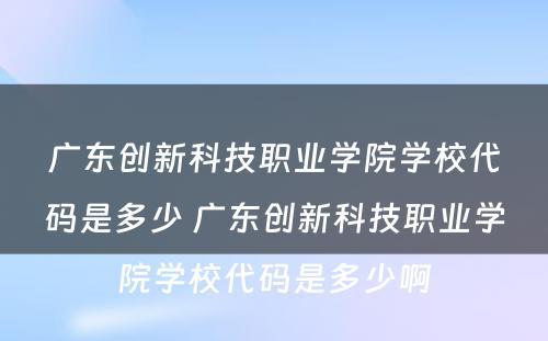 广东创新科技职业学院学校代码是多少 广东创新科技职业学院学校代码是多少啊