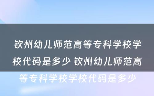 钦州幼儿师范高等专科学校学校代码是多少 钦州幼儿师范高等专科学校学校代码是多少