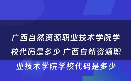 广西自然资源职业技术学院学校代码是多少 广西自然资源职业技术学院学校代码是多少
