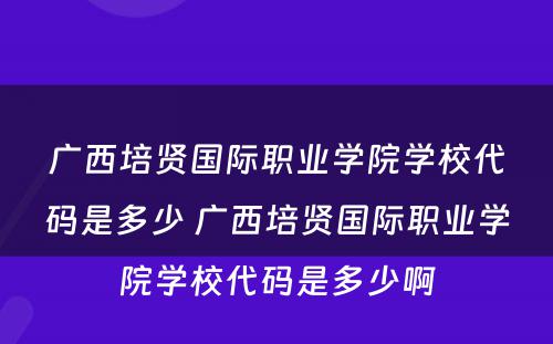 广西培贤国际职业学院学校代码是多少 广西培贤国际职业学院学校代码是多少啊