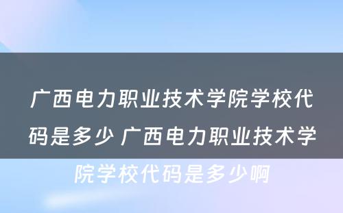广西电力职业技术学院学校代码是多少 广西电力职业技术学院学校代码是多少啊