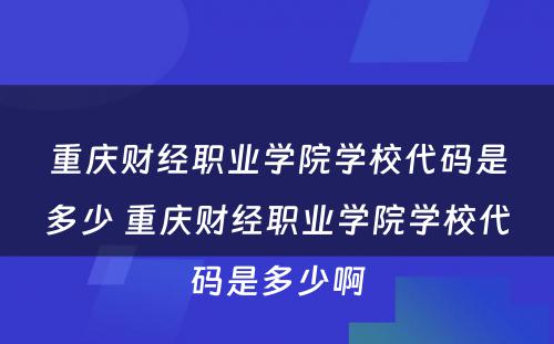 重庆财经职业学院学校代码是多少 重庆财经职业学院学校代码是多少啊