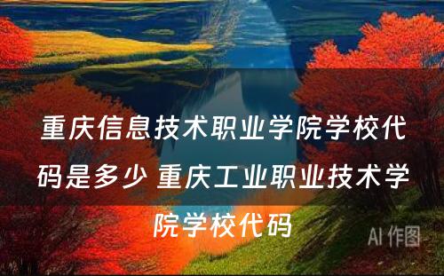 重庆信息技术职业学院学校代码是多少 重庆工业职业技术学院学校代码