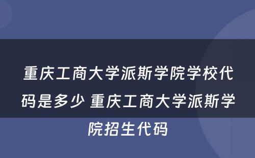 重庆工商大学派斯学院学校代码是多少 重庆工商大学派斯学院招生代码
