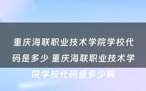重庆海联职业技术学院学校代码是多少 重庆海联职业技术学院学校代码是多少啊