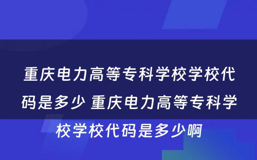 重庆电力高等专科学校学校代码是多少 重庆电力高等专科学校学校代码是多少啊