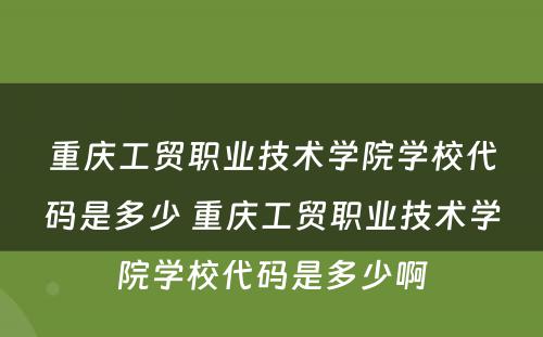 重庆工贸职业技术学院学校代码是多少 重庆工贸职业技术学院学校代码是多少啊