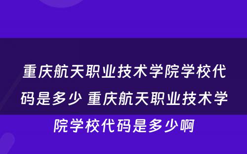 重庆航天职业技术学院学校代码是多少 重庆航天职业技术学院学校代码是多少啊