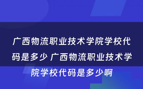 广西物流职业技术学院学校代码是多少 广西物流职业技术学院学校代码是多少啊