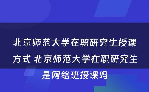 北京师范大学在职研究生授课方式 北京师范大学在职研究生是网络班授课吗