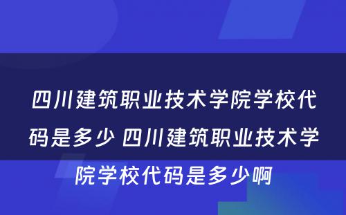 四川建筑职业技术学院学校代码是多少 四川建筑职业技术学院学校代码是多少啊